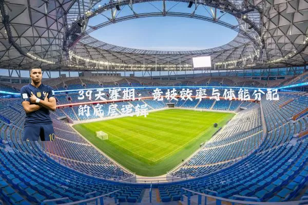 39天赛期：竞技效率与体能分配的底层逻辑