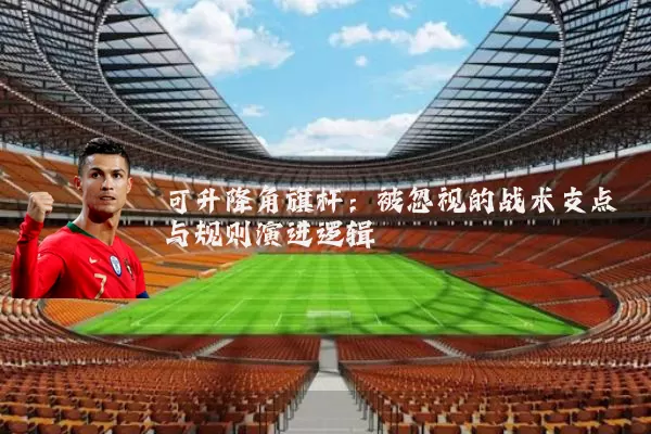 可升降角旗杆:被忽视的战术支点与规则演进逻辑
